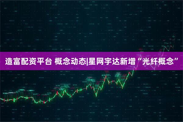 造富配资平台 概念动态|星网宇达新增“光纤概念”