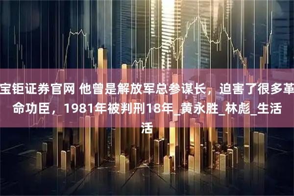 宝钜证券官网 他曾是解放军总参谋长，迫害了很多革命功臣，1981年被判刑18年_黄永胜_林彪_生活