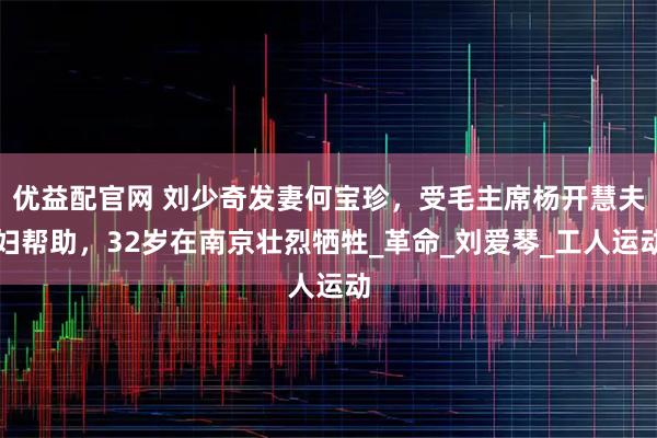 优益配官网 刘少奇发妻何宝珍，受毛主席杨开慧夫妇帮助，32岁在南京壮烈牺牲_革命_刘爱琴_工人运动