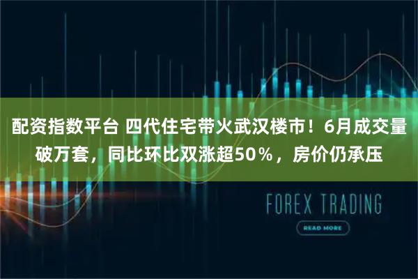 配资指数平台 四代住宅带火武汉楼市！6月成交量破万套，同比环比双涨超50％，房价仍承压