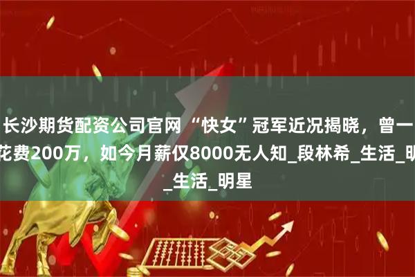 长沙期货配资公司官网 “快女”冠军近况揭晓，曾一年花费200万，如今月薪仅8000无人知_段林希_生活_明星