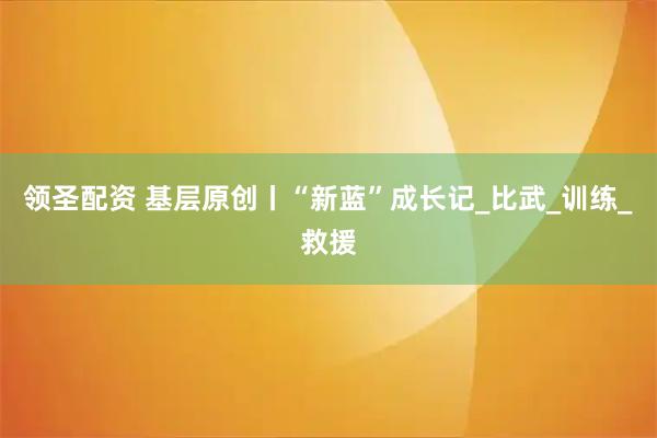 领圣配资 基层原创丨“新蓝”成长记_比武_训练_救援