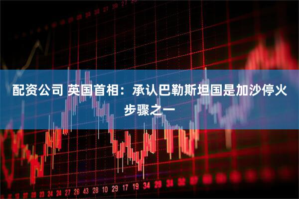 配资公司 英国首相：承认巴勒斯坦国是加沙停火步骤之一