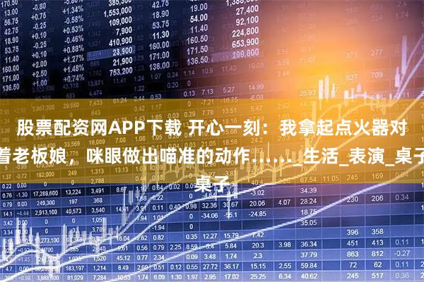 股票配资网APP下载 开心一刻：我拿起点火器对着老板娘，咪眼做出喵准的动作……_生活_表演_桌子