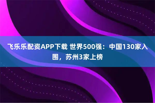 飞乐乐配资APP下载 世界500强：中国130家入围，苏州3家上榜