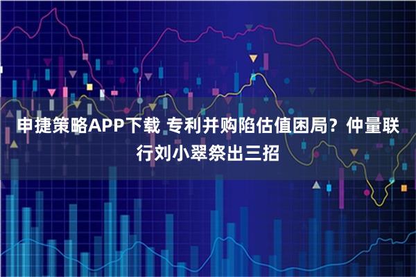 申捷策略APP下载 专利并购陷估值困局？仲量联行刘小翠祭出三招