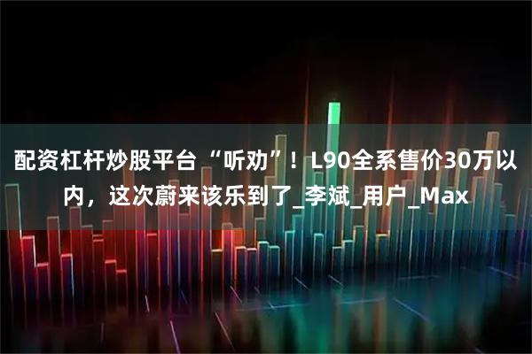 配资杠杆炒股平台 “听劝”！L90全系售价30万以内，这次蔚来该乐到了_李斌_用户_Max