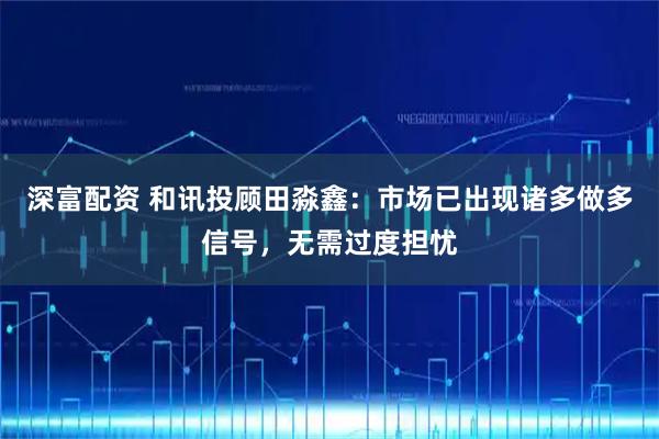 深富配资 和讯投顾田淼鑫：市场已出现诸多做多信号，无需过度担忧