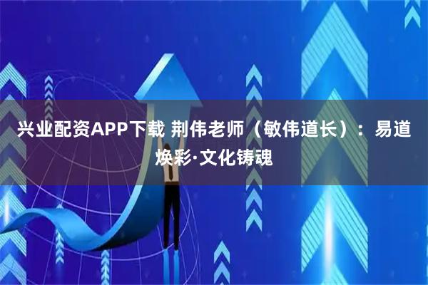 兴业配资APP下载 荆伟老师（敏伟道长）：易道焕彩·文化铸魂