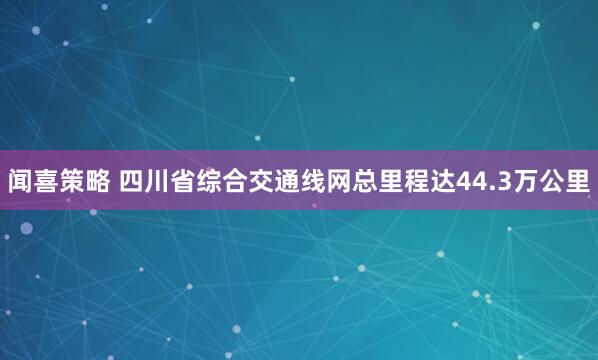 闻喜策略 四川省综合交通线网总里程达44.3万公里