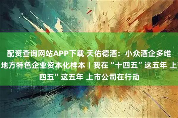 配资查询网站APP下载 天佑德酒：小众酒企多维“破圈” 打造地方特色企业资本化样本丨我在“十四五”这五年 上市公司在行动
